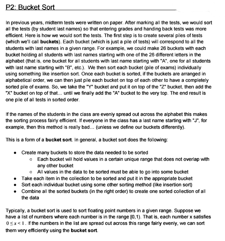 P2: Bucket Sort
In previous years, midterm tests were written on paper. After marking all the tests, we would sort
all the tests (by student last names) so that entering grades and handing back tests was more
efficient. Here is how we would sort the tests. The first step is to create several piles of tests
(which we'll call buckets). Each bucket (which is just a pile of tests) will correspond to all the
students with last names in a given range. For example, we could make 26 buckets with each
bucket holding all students with last names starting with one of the 26 different letters in the
alphabet (that is, one bucket for all students with last name starting with "A", one for all students
with last name starting with "B", etc.). We then sort each bucket (pile of exams) individually
using something like insertion sort. Once each bucket is sorted, if the buckets are arranged in
alphabetical order, we can then just pile each bucket on top of each other to have a completely
sorted pile of exams. So, we take the "Y" bucket and put it on top of the "Z" bucket, then add the
"X" bucket on top of that... until we finally add the "A" bucket to the very top. The end result is
one pile of all tests in sorted order.
If the names of the students in the class are evenly spread out across the alphabet this makes
the sorting process fairly efficient. If everyone in the class has a last name starting with "J", for
example, then this method is really bad... (unless we define our buckets differently).
This is a form of a bucket sort. In general, a bucket sort does the following:
• Create many buckets to store the data needed to be sorted
o Each bucket wiX hold values in a certain unique range that does not overlap with
any other bucket
o All values in the data to be sorted must be able to go into some bucket
• Take each item in the collection to be sorted and put it in the appropriate bucket
• Sort each individual bucket using some other sorting method (like insertion sort)
• Combine all the sorted buckets (in the right order) to create one sorted colection of all
the data
Typically, a bucket sort is used to sort floating point numbers in a given range. Suppose we
have a list of numbers where each number is in the range [0,1). That is, each number x satisfies
Osx<1. If the numbers in the list are spread out across this range fairly evenly, we can sort
them very efficiently using the bucket sort.
