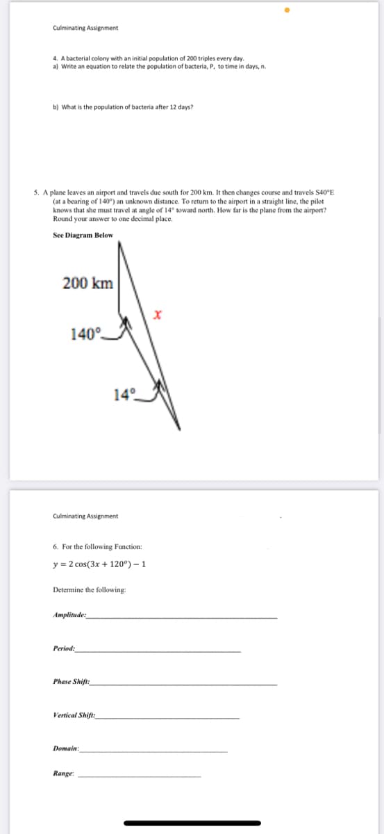 Culminating Assignment
4. A bacterial colony with an initial population of 200 triples every day.
a) Write an equation to relate the population of bacteria, P, to time in days, n.
b) What is the population of bacteria after 12 days?
5. A plane leaves an airport and travels due south for 200 km. It then changes course and travels S40°E
(at a bearing of 140°) an unknown distance. To return to the airport in a straight line, the pilot
knows that she must travel at angle of 14° toward north. How far is the plane from the airport?
Round your answer to one decimal place.
See Diagram Below
200 km
X
140°
14°
Culminating Assignment
6. For the following Function:
y = 2 cos(3x + 120°) - 1
Determine the following:
Amplitude:
Period:
Phase Shift:
Vertical Shift:
Domain:
Range: