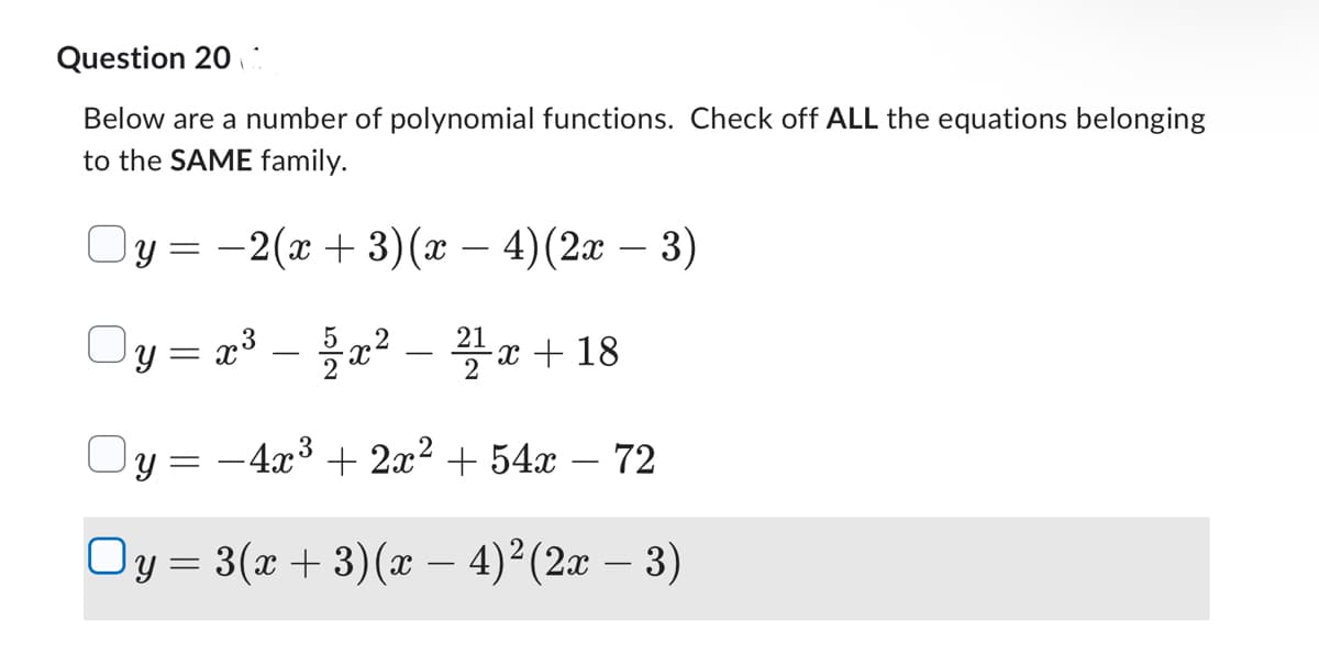 Question 20
Below are a number of polynomial functions. Check off ALL the equations belonging
to the SAME family.
−2(x + 3)(x − 4) (2x − 3)
y = x³ = 5x² - 21x + 18
–
Oy = −4x³ + 2x² + 54x
○y = 3(x + 3)(x − 4)² (2x − 3)
Oy=
=
72