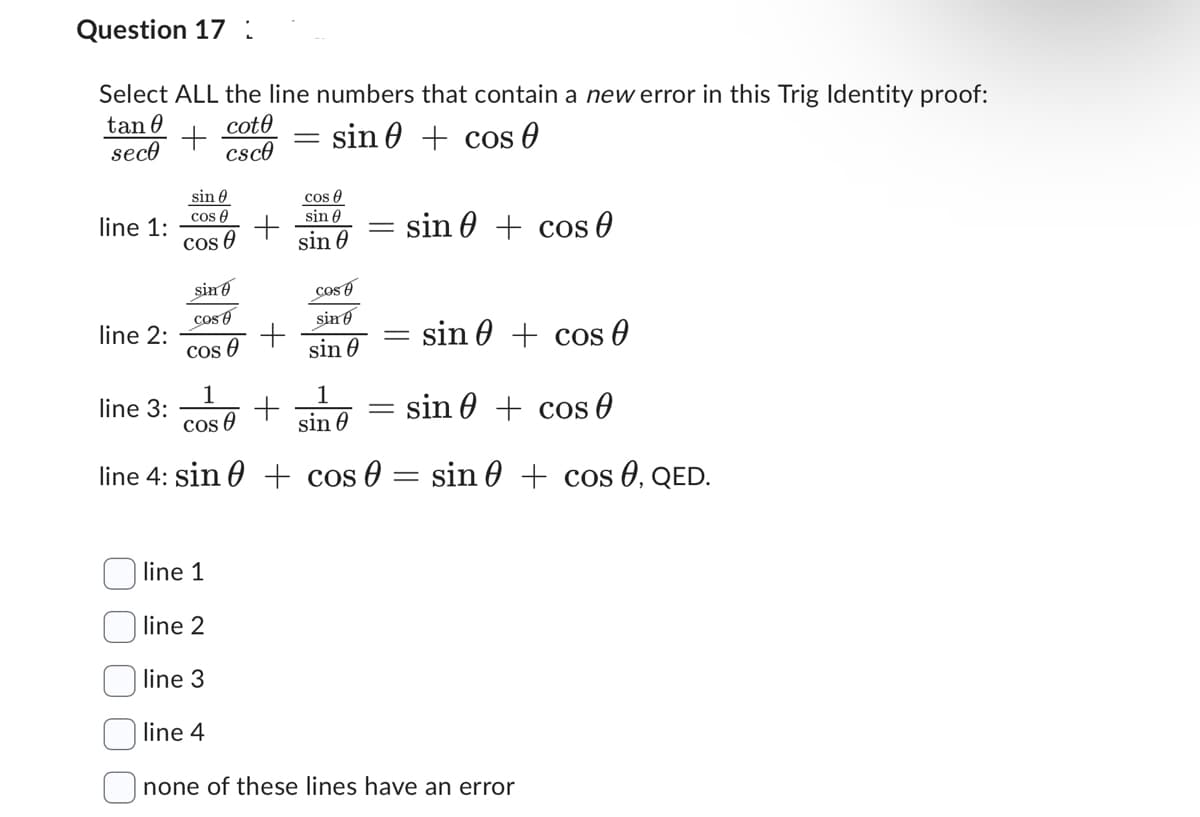 Question 17:
Select ALL the line numbers that contain a new error in this Trig Identity proof:
tan 0
+
cote
csc0
sin
seco
cos 0
line 1:
line 2:
sin
cos
cos
line 3:
sin
cos
Cos
+
+
-
+
cos A
sin
sin 0
Cos
sin
sin 0
-
sin + cos
1
1
sin
cos
cos
sin
line 4: sin + cos 0 = sin 0 + cos 0, QED.
sin cos 0
line 1
line 2
line 3
line 4
none of these lines have an error