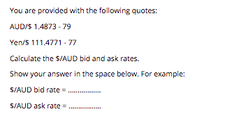 You are provided with the following quotes:
AUD/S 1.4873 - 79
Yen/$ 111.4771 - 77
Calculate the $/AUD bid and ask rates.
Show your answer in the space below. For example:
S/AUD bid rate =
...
S/AUD ask rate =
..........
.......
