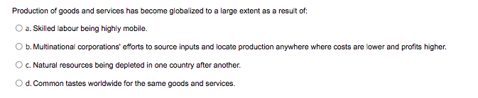 Production of goods and services has become globalized to a large extent as a result of:
a. Skilled labour being highly mobile.
b. Multinational corporations' efforts to source inputs and locate production anywhere where costs are lower and profits higher.
O.Natural resources being depleted in one country after another.
Od. Common tastes worldwide for the same goods and services.
