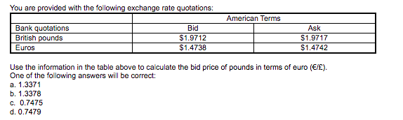 You are provided with the following exchange rate quotations:
American Terms
Bank quotations
British pounds
Bid
Ask
$1.9712
$1.9717
Euros
$1.4738
$1.4742
Use the information in the table above to calculate the bid price of pounds in terms of euro (€/£).
One of the following answers will be correct:
а. 1.3371
b. 1.3378
c. 0.7475
d. 0.7479
