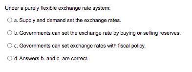 Under a purely fiexible exchange rate system:
a. Supply and demand set the exchange rates.
b. Governments can set the exchange rate by buying or selling reserves.
O. Governments can set exchange rates with fiscal policy.
O d. Answers b. and c. are correct.
