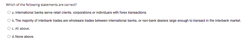 Which of the following statements are correct?
O a. International banks serve retail clients, corporations or individuals with forex transactions.
b. The majority of interbank trades are wholesale trades between international banks, or non-bank dealers large enough to transact in the interbank market.
O C. All above.
O d. None above.
