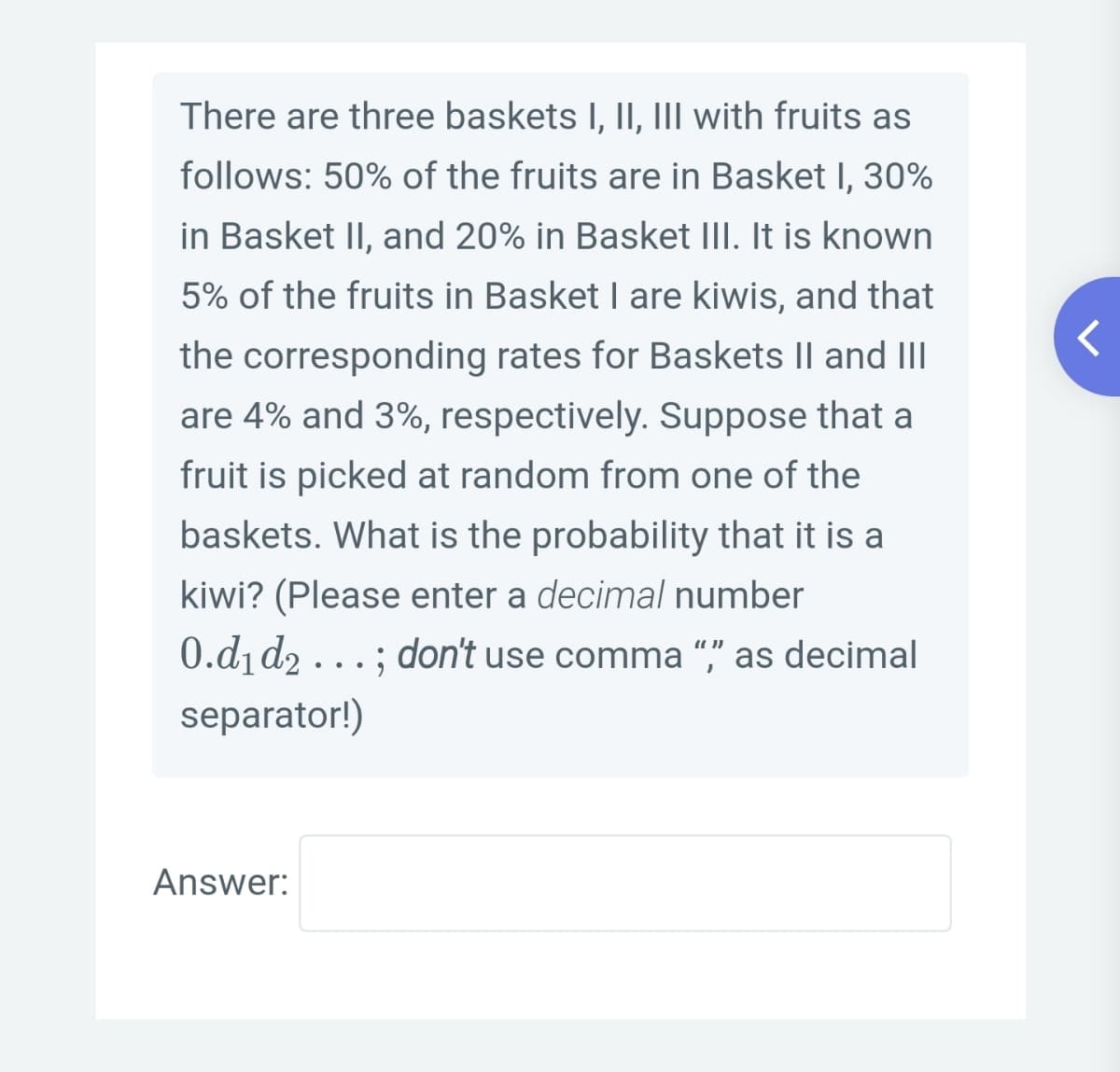There are three baskets I, II, III with fruits as
follows: 50% of the fruits are in Basket I, 30%
in Basket II, and 20% in Basket III. It is known
5% of the fruits in Basket I are kiwis, and that
the corresponding rates for Baskets || and III
are 4% and 3%, respectively. Suppose that a
fruit is picked at random from one of the
baskets. What is the probability that it is a
kiwi? (Please enter a decimal number
0.d1 d2...; don't use comma "," as decimal
separator!)
Answer:
