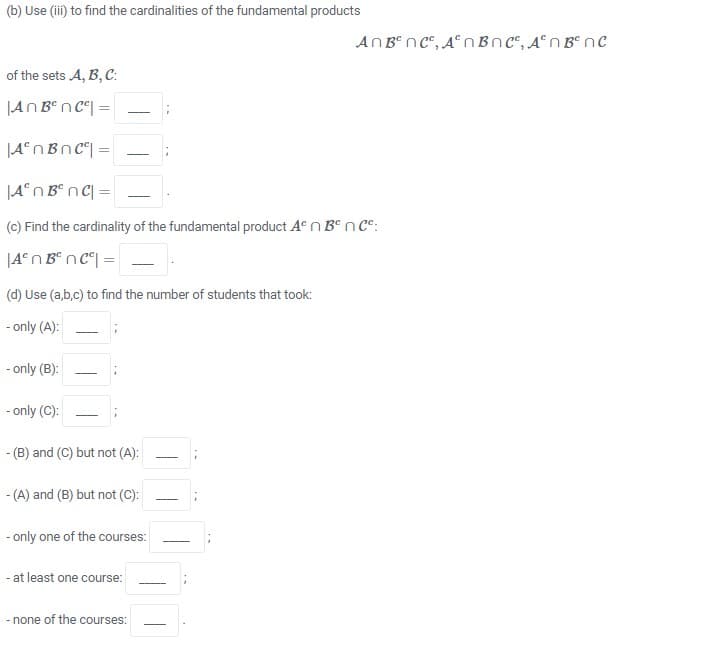 (b) Use (ii) to find the cardinalities of the fundamental products
AnB nc", A° n Bnc", A°n B° nc
of the sets A, B, C:
|AN Ben c°| =
|A°nBnc| =
-
|A°n B° nC[ =
(c) Find the cardinality of the fundamental product A“ n BºnCe:
(d) Use (a,b,c) to find the number of students that took:
- only (A):
- only (B):
- only (C):
- (B) and (C) but not (A):
-
- (A) and (B) but not (C):
- only one of the courses:
- at least one course:
- none of the courses:
