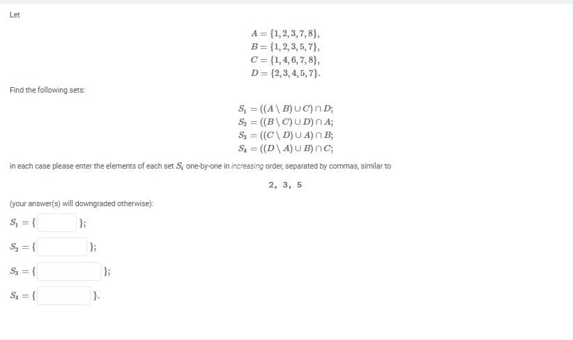 Let
A = {1,2, 3, 7, 8},
B = {1,2, 3, 5, 7},
C = {1,4, 6, 7, 8},
D= {2,3, 4, 5, 7}.
Find the following sets:
S = ((A\ B)UC) n D;
Sz = ((B\C)UD) nA;
S3 = ((C\ D)U A) n B;
S = ((D\ A) U B)nC;
in each case please enter the elements of each set S; one-by-one in increasing order, separated by commas, similar to
2, 3, 5
(your answer(s) will downgraded otherwise):
S, = {
};
S = {
};
S3 = {
}3;
Sa = {
}.
