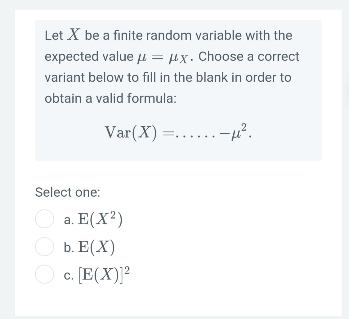 Let X be a finite random variable with the
expected value u = µx. Choose a correct
variant below to fill in the blank in order to
obtain a valid formula:
Var(X)
Select one:
a. E(X²)
b. E(X)
c. [E(X)]²
