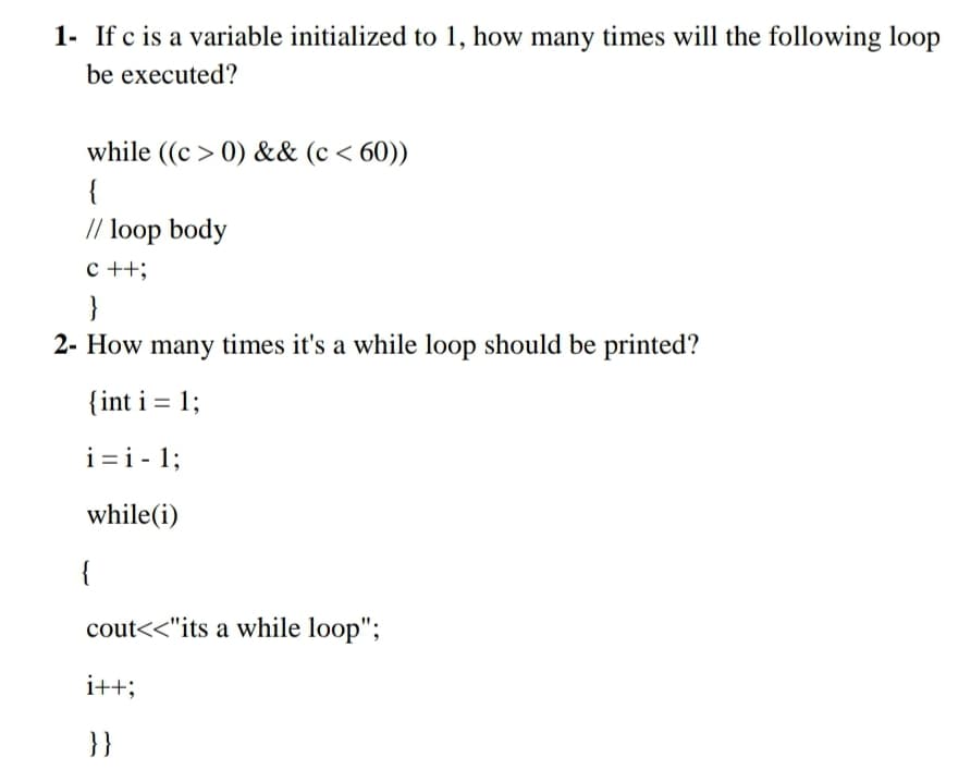 1- If c is a variable initialized to 1, how many times will the following loop
be executed?
while ((c > 0) && (c < 60))
{
// loop body
c ++;
}
2- How many times it's a while loop should be printed?
{int i = 1;
i=i - 1;
while(i)
{
cout<<"its a while loop";
i++;
}}
