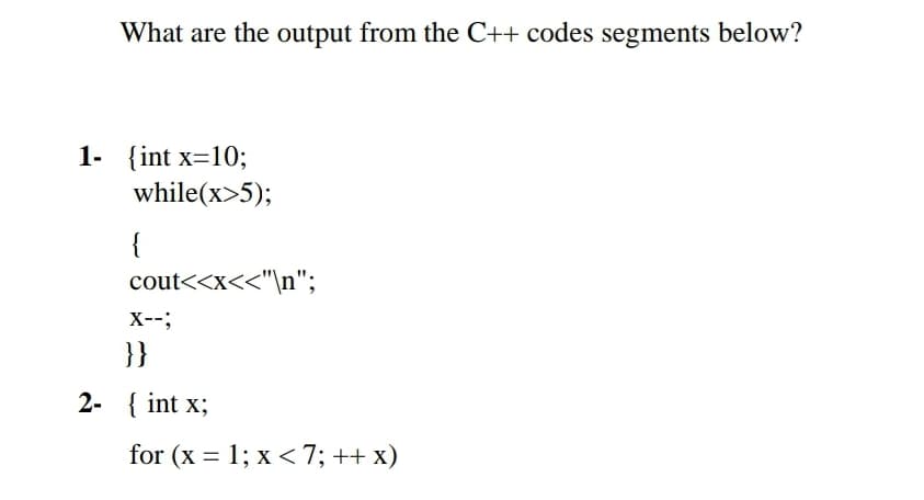 What are the output from the C++ codes segments below?
1- {int x=10;
while(x>5);
{
cout<<x<<"\n";
X--;
}}
2- { int x;
for (x = 1; x <7; ++ x)
