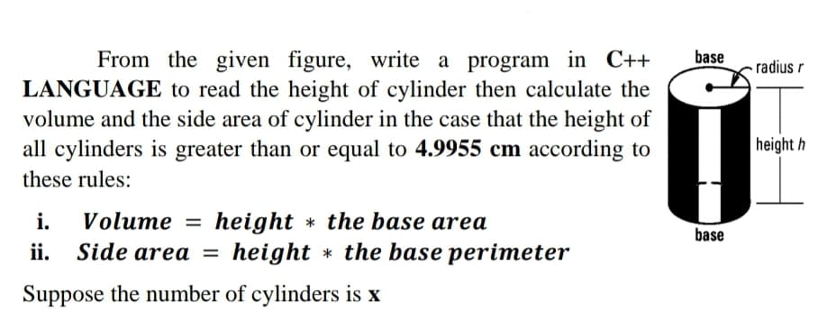 base
From the given figure, write a program in C++
LANGUAGE to read the height of cylinder then calculate the
volume and the side area of cylinder in the case that the height of
all cylinders is greater than or equal to 4.9955 cm according to
radius r
height h
these rules:
Volume =
height * the base area
height * the base perimeter
i.
base
ii. Side area =
Suppose the number of cylinders is x
