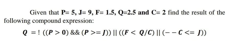 Given that P= 5, J= 9, F= 1.5, Q=2.5 and C= 2 find the result of the
following compound expression:
Q = ! ((P > 0) && (P >= J)) || ((F < Q/C) || (- – C <= J])
