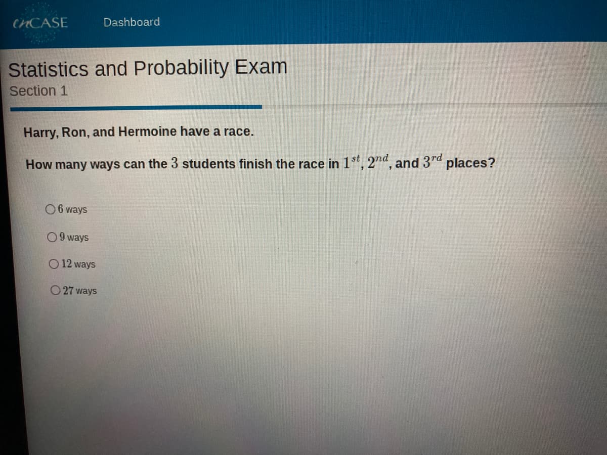 CHCASE
Dashboard
Statistics and Probability Exam
Section 1
Harry, Ron, and Hermoine have a race.
How many ways can the 3 students finish the race in 1s, 2na, and 37d places?
O 6 ways
09 ways
O 12 ways
O 27 ways
