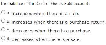 The balance of the Cost of Goods Sold account:
a. increases when there is a sale.
O b. increases when there is a purchase return.
O c. decreases when there is a purchase.
O d. decreases when there is a sale.
