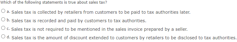 Which of the following statements is true about sales tax?
O a. Sales tax is collected by retailers from customers to be paid to tax authorities later.
O b. Sales tax is recorded and paid by customers to tax authorities.
O c. Sales tax is not required to be mentioned in the sales invoice prepared by a seller.
O d. Sales tax is the amount of discount extended to customers by retailers to be disclosed to tax authorities.
