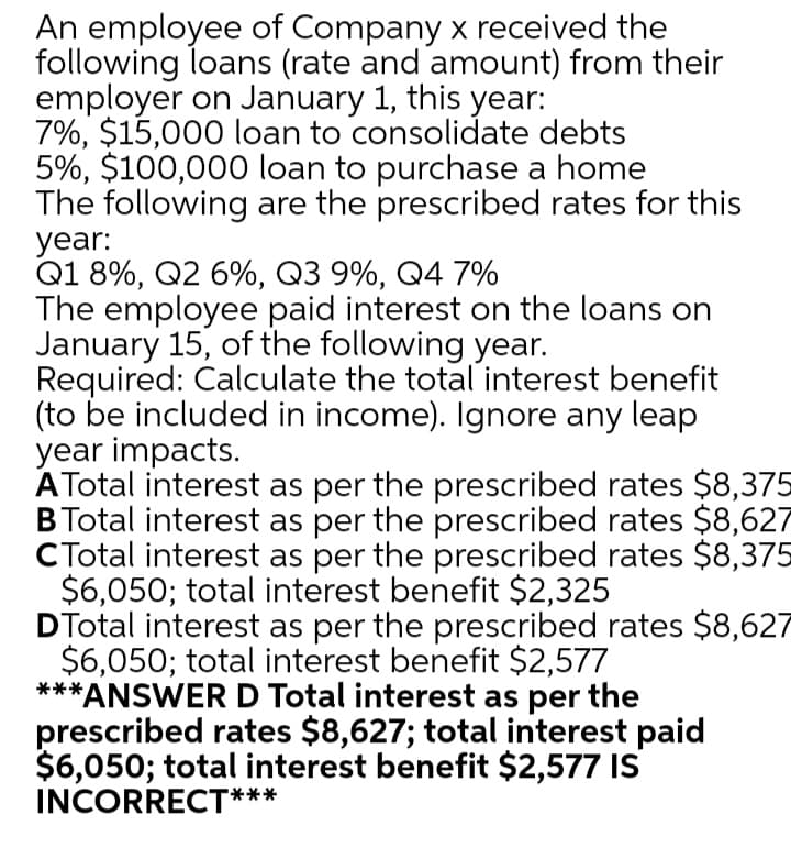 An employee of Company x received the
following loans (rate and amount) from their
employer on January 1, this year:
7%, $15,000 loan to consolidate debts
5%, $100,000 loan to purchase a home
The following are the prescribed rates for this
year:
Q1 8%, Q2 6%, Q3 9%, Q4 7%
The employee paid interest on the loans on
January 15, of the following year.
Required: Calculate the total interest benefit
(to be included in income). Ignore any leap
year impacts.
ATotal interest as per the prescribed rates $8,375
BTotal interest as per the prescribed rates $8,627
CTotal interest as per the prescribed rates $8,375
$6,050; total interest benefit $2,325
DTotal interest as per the prescribed rates $8,627
$6,050; total interest benefit $2,577
**ANSWER D Total interest as per the
prescribed rates $8,627; total interest paid
$6,050; total interest benefit $2,577 IS
INCORRECT***
