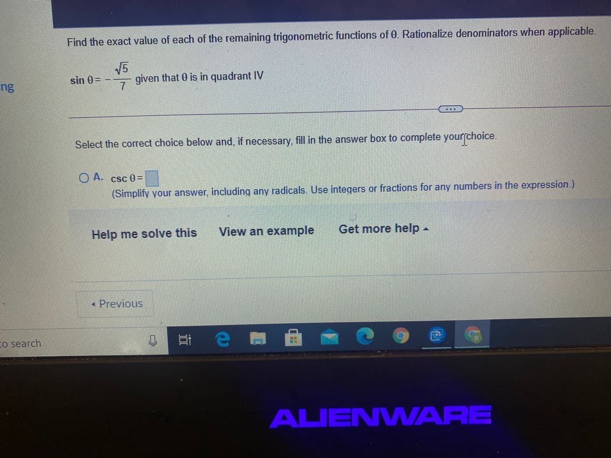 Find the exact value of each of the remaining trigonometric functions of 0. Rationalize denominators when applicable.
V5
given that 0 is in quadrant IV
sin 0=
ng
Select the correct choice below and, if necessary, fill in the answer box to complete yourſchoice.
O A.
Csc 0=
(Simplify your answer, including any radicals. Use integers or fractions for any numbers in the expression.)
Help me solve this
View an example
Get more help-
* Previous
to search
ALIENWARE
