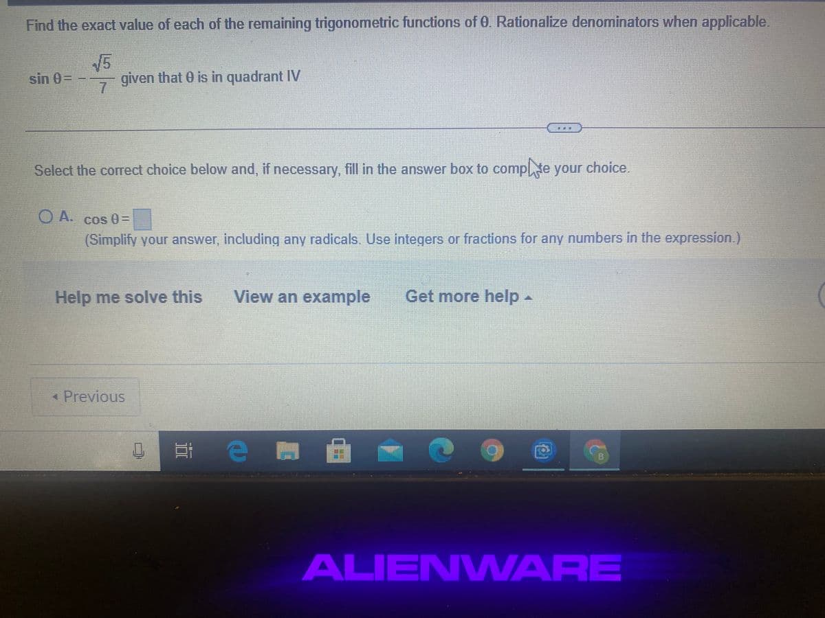Find the exact value of each of the remaining trigonometric functions of 0. Rationalize denominators when applicable.
sin 0=
given that 0 is in quadrant IV
7.
Select the correct choice below and, if necessary, fill in the answer box to complte your choice.
O A.
Cos 0 =
(Simplify your answer, including any radicals. Use integers or fractions for any numbers in the expression.)
Help me solve this
View an example
Get more help-
* Previous
ALIENWARE
