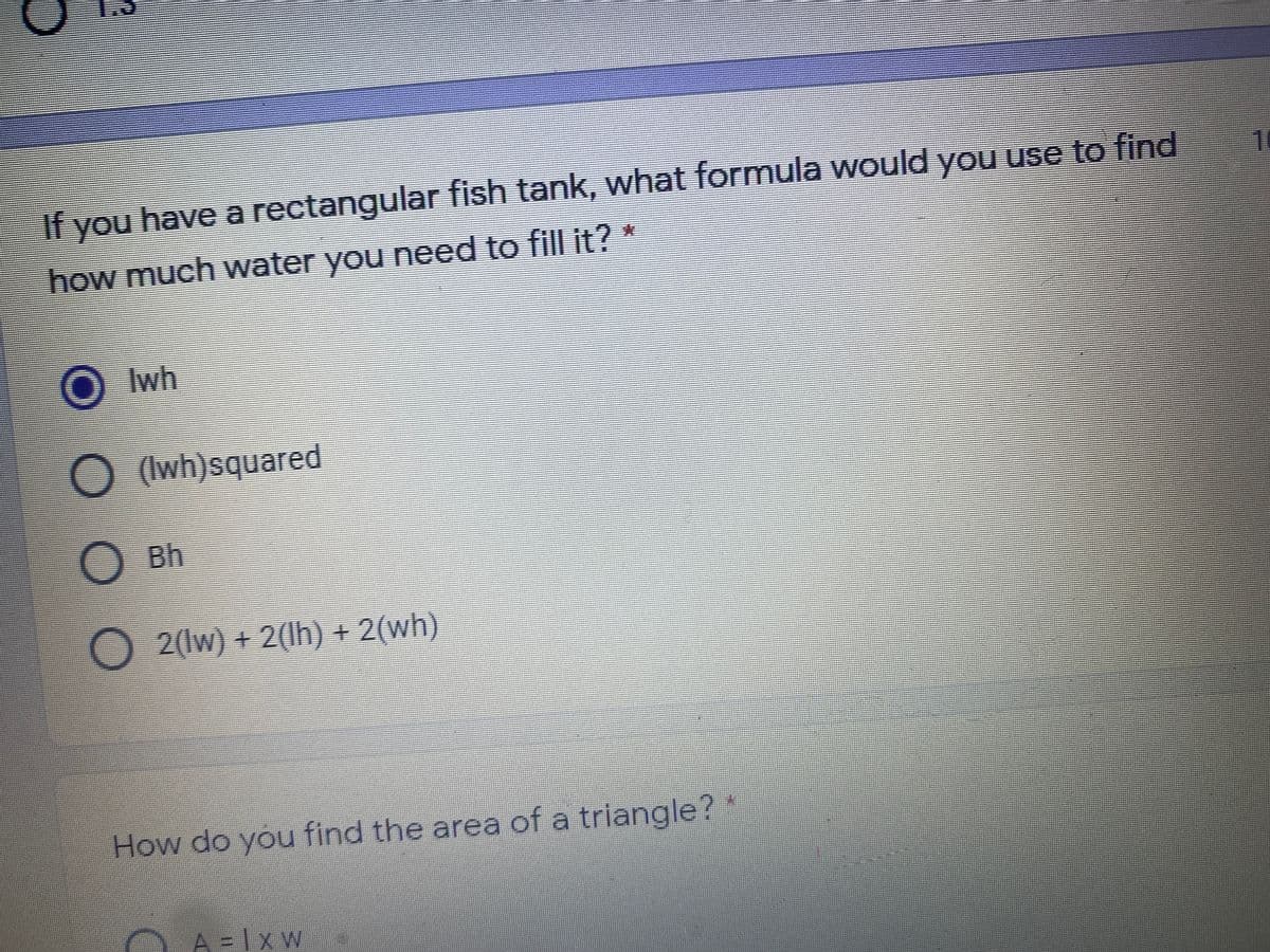 If you have a rectangular fish tank, what formula would you use to find
1
how much water you need to fill it?*
O Iwh
) (Iwh)squared
OBh
O2(Iw) + 2(Ih) + 2(wh)
How do you find the area of a triangle? "
A = Ix w

