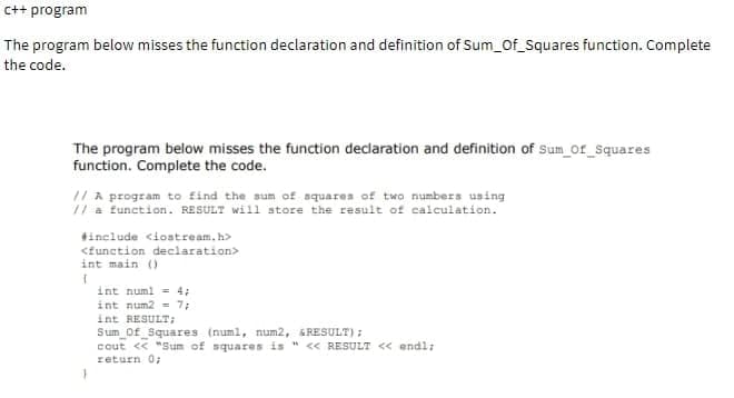 c++ program
The program below misses the function declaration and definition of Sum_Of_Squares function. Complete
the code.
The program below misses the function declaration and definition of Sum_of_Squares
function. Complete the code.
// A program to find the sum of squares of two numbers using
// a function. RESULT will store the result of calculation.
#include <iostream.h>
<function declaration>
int main ()
(
}
int num1 = 4;
int num2= 7;
int RESULT;
Sum_Of_Squares (num1, num2, & RESULT);
cout << "Sum of squares is " << RESULT << endl;
return 0;