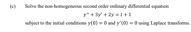 (c)
Solve the non-homogeneous second order ordinary differential equation
y" + 3y' + 2y = t +1
subject to the initial conditions y(0) = 0 and y'(0) = 0 using Laplace transforms.

