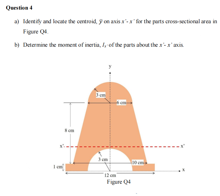 Question 4
a) Identify and locate the centroid, ỹ on axis x'- x' for the parts cross-sectional area in
Figure Q4.
b) Determine the moment of inertia, Ix of the parts about the x'- x' axis.
y
3 ст
-6 cm–
8 cm
3 сm
10 cm→
1 cm
12 cm
Figure Q4
