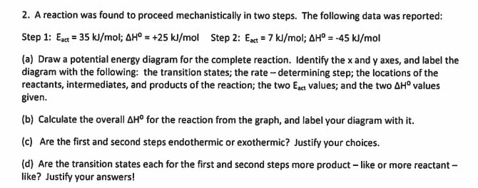 2. A reaction was found to proceed mechanistically in two steps. The following data was reported:
Step 1: Ez = 35 kJ/mol; AHº = +25 kl/mol Step 2: Eact = 7 kl/mol; AH° = -45 kJ/mol
(a) Draw a potential energy diagram for the complete reaction. Identify the x and y axes, and label the
diagram with the following: the transition states; the rate - determining step; the locations of the
reactants, intermediates, and products of the reaction; the two Ega values; and the two AH° values
given.
(b) Calculate the overall AH° for the reaction from the graph, and label your diagram with it.
(c) Are the first and second steps endothermic or exothermic? Justify your choices.
(d) Are the transition states each for the first
like? Justify your answers!
second steps more product – like or more reactant -
