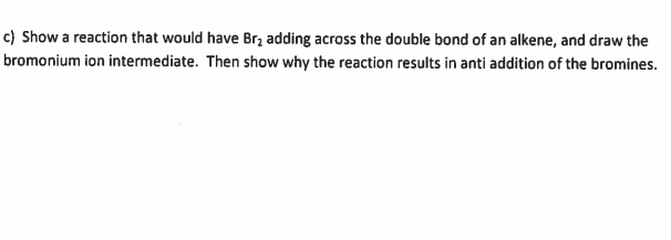 c) Show a reaction that would have Brz adding across the double bond of an alkene, and draw the
bromonium ion intermediate. Then show why the reaction results in anti addition of the bromines.
