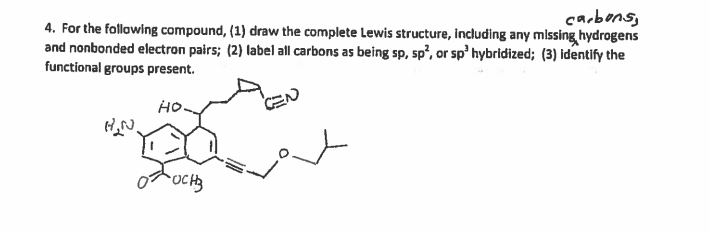 4. For the following compound, (1) draw the complete Lewis structure, including any missing hydrogens
and nonbonded electron pairs; (2) label all carbons as being sp, sp², or sp' hybridized; (3) identify the
functional groups present.
carbons,
но.
CEN
