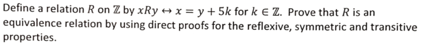 Define a relation R on Z by xRy → x = y + 5k for k E Z. Prove that R is an
equivalence relation by using direct proofs for the reflexive, symmetric and transitive
properties.
