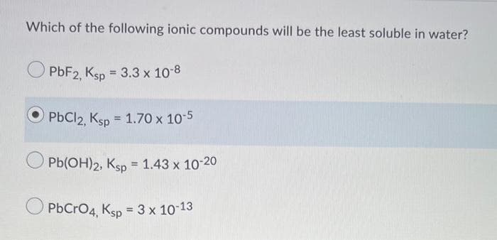 Which of the following ionic compounds will be the least soluble in water?
PBF2, Ksp = 3.3 x 10-8
PbCl2, Ksp
= 1.70 x 10-5
Pb(OH)2, Ksp = 1.43 x 10-20
O PbCro4, Ksp = 3 x 10 13
%3D
