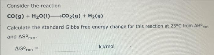 Consider the reaction
Co(g) + H20(1) CO2(g) + H2(g)
Calculate the standard Gibbs free energy change for this reaction at 25°C from AHOxn
and ASOrxn:
kJ/mol
AG°rxn =
