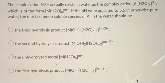 The simple cation Al3+ actually exists in water as the complex cation [Al(H2O)613+,
which is of the form [M(H2O),mt. If the pH were adjusted to 5.5 in otherwise pure
water, the most common soluble species of Al in the water should be
the third hydrolysis product [M(OH)3(H2O)n-31(m-3)+.
the second hydrolysis product [M(OH)2(H2O)n-2]m-2)*,
O the unhydrolyzed metal [M(H20),m*.
the first hydrolysis product [M(OH)(H2O)n-1(m-1)+.
