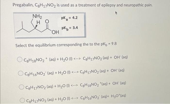 Pregabalin, C3H17NO2 is used as a treatment of epilepsy and neuropathic pain.
NH2
pK, = 4.2
%3D
H.
pK =
HO,
= 3.4
Select the equilibrium corresponding the to the pK, = 9.8
CgH18NO2 (aq) + H20 (I) <--> C3H17NO2 (aq) + OH (aq)
C3H16NO2 (aq) + H20 (1) <--> CgH17NO2 (aq) + OH (aq)
CgH17NO2 (aq) + H20 (1) <--> C3H18NO2 *(aq) + OH (aq)
C3H17NO2 (aq) + H20 (1) <--> CgH16NO2 (aq)+ H30*(aq)
