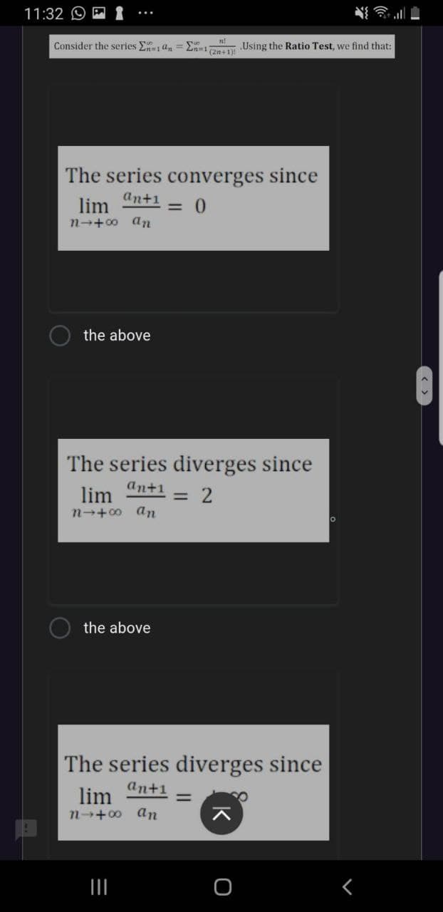 11:32 O
Consider the series E an
2n=1n Using the Ratio Test, we find that:
The series converges since
anti 0
lim
n-+00 an
the above
The series diverges since
ant1
lim
= 2
n→+00 an
the above
The series diverges since
lim
ant1
%3D
n-+00 an
