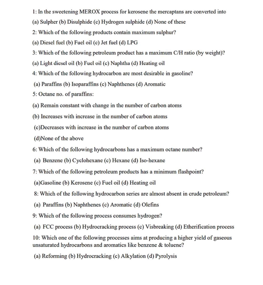 1: In the sweetening MEROX process for kerosene the mercaptans are converted into
(a) Sulpher (b) Disulphide (c) Hydrogen sulphide (d) None of these
2: Which of the following products contain maximum sulphur?
(a) Diesel fuel (b) Fuel oil (c) Jet fuel (d) LPG
3: Which of the following petroleum product has a maximum C/H ratio (by weight)?
(a) Light diesel oil (b) Fuel oil (c) Naphtha (d) Heating oil
4: Which of the following hydrocarbon are most desirable in gasoline?
(a) Paraffins (b) Isoparaffins (c) Naphthenes (d) Aromatic
5: Octane no. of paraffins:
(a) Remain constant with change in the number of carbon atoms
(b) Increases with increase in the number of carbon atoms
(c)Decreases with increase in the number of carbon atoms
(d)None of the above
6: Which of the following hydrocarbons has a maximum octane number?
(a) Benzene (b) Cyclohexane (c) Hexane (d) Iso-hexane
7: Which of the following petroleum products has a minimum flashpoint?
(a)Gasoline (b) Kerosene (c) Fuel oil (d) Heating oil
8: Which of the following hydrocarbon series are almost absent in crude petroleum?
(a) Paraffins (b) Naphthenes (c) Aromatic (d) Olefins
9: Which of the following process consumes hydrogen?
(a) FCC process (b) Hydrocracking process (c) Visbreaking (d) Etherification process
10: Which one of the following processes aims at producing a higher yield of gaseous
unsaturated hydrocarbons and aromatics like benzene & toluene?
(a) Reforming (b) Hydrocracking (c) Alkylation (d) Pyrolysis
