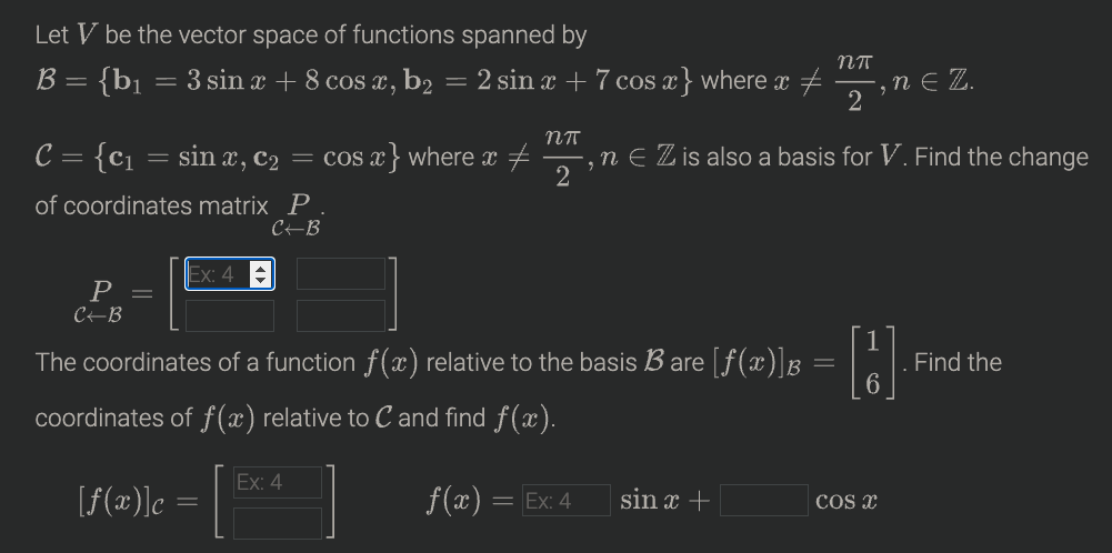 Let V be the vector space of functions spanned
: {b]
= 3 sin x + 8 cos x, b2 = 2 sin x + 7 cos x} where x + , n E Z.
B =
2
C = {c1
sin x, c2 = cos x } where x +
n E Z is also a basis for V. Find the change
of coordinates matrix P
C-B
Ex: 4
P =
CEB
The coordinates of a function f(x) relative to the basis B are [f (x)]B
Find the
coordinates of f(x) relative to C and find f(x).
Ex: 4
[f(æ)]c
f(x) = Ex: 4
sin x +
COs x
- CO
