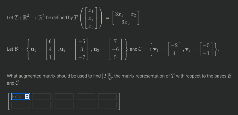 3x1 – x2
Let T : IR³ → R² be defined by T
X2
3x3
9.
-5
Let B = { u =
4,u2 =
3
, U3 =
-6
and C
V1
V2 =
4
What augmented matrix should be used to find [T, the matrix representation of T with respect to the bases B
and C.
Ex: 5
