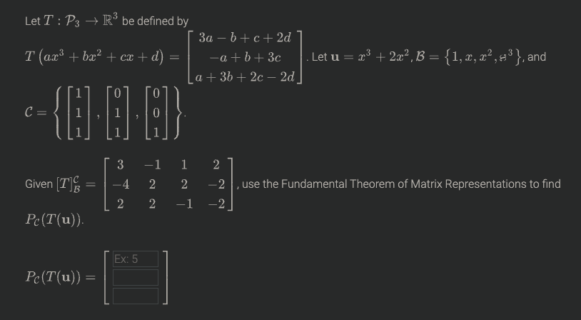 Let T : P3 → R* be defined by
За — b + с+2d
-a + b+ 3c
La+ 36 + 2с — 2d
т (ах3 + ba? + сх + d) -
cx -
. Let u = r° + 2x?, B = {1, x, r² , =³ }, and
C =
-1 1 2
-2
3
Given [T
-4
use the Fundamental Theorem of Matrix Representations to find
-1
-2
Pe(T(u)).
Ex: 5
Pc(T(u)) =
2.
