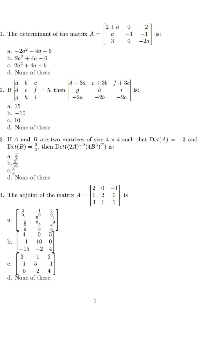 [2+a
-2
1. The determinant of the matrix A =
-1
-1
is:
a
-2a
а. —2а? — 4a + 6
b. 2a? + 4a – 6
c. 2a? + 4a +6
d. None of these
|d+ 3a
f +3c|
i
la
e + 36
c
2. If d e f = 5, then
g h
h
is:
i
-2a
-26
-2c
a. 15
b. -10
с. 10
d. None of these
3. If A and B are two matrices of size 4 x 4 such that Det(A)
= -3 and
Det(B) = }, then Det((2A)-2(4B³)") is:
а.
b.
c.
d. None of these
-.
4. The adjoint of the matrix A =
1
is
3
1
1
a.
9
4
b.
-1
10
-15
-2
4
-1
с.
-1
-1
|-5
-2
4
d. None of these
1
