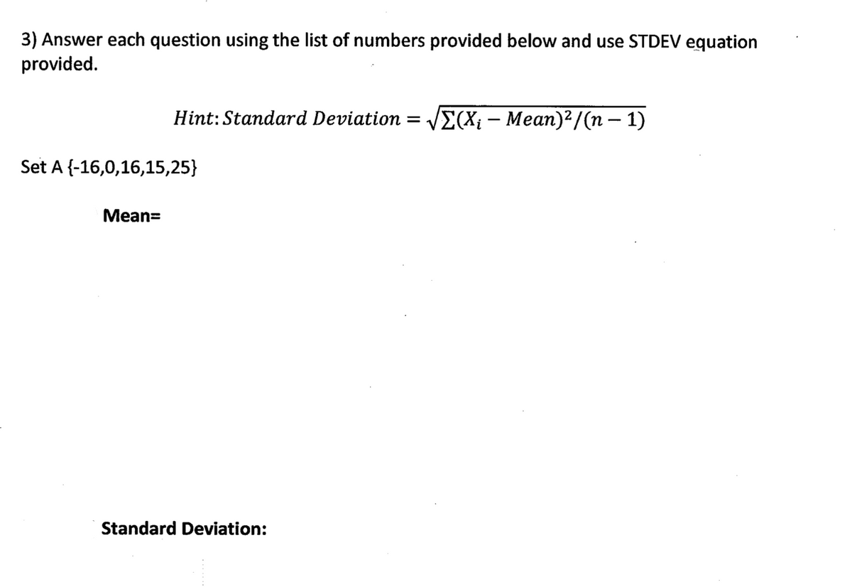 3) Answer each question using the list of numbers provided below and use STDEV equation
provided.
Hint: Standard Deviation = VE(Xi – Mean)²/(n – 1)
-
Set A {-16,0,16,15,25}
Mean=
Standard Deviation:

