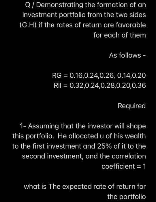 Q/ Demonstrating the formation of an
investment portfolio from the two sides
(G.H) if the rates of return are favorable
for each of them
As follows -
RG = 0.16,0.24,0.26, 0.14,0.20
RII = 0.32,0.24,0.28,0.20,0.36
%3D
Required
1- Assuming that the investor will shape
this portfolio. He allocated u of his wealth
to the first investment and 25% of it to the
second investment, and the correlation
coefficient = 1
%3D
what is The expected rate of return for
the portfolio

