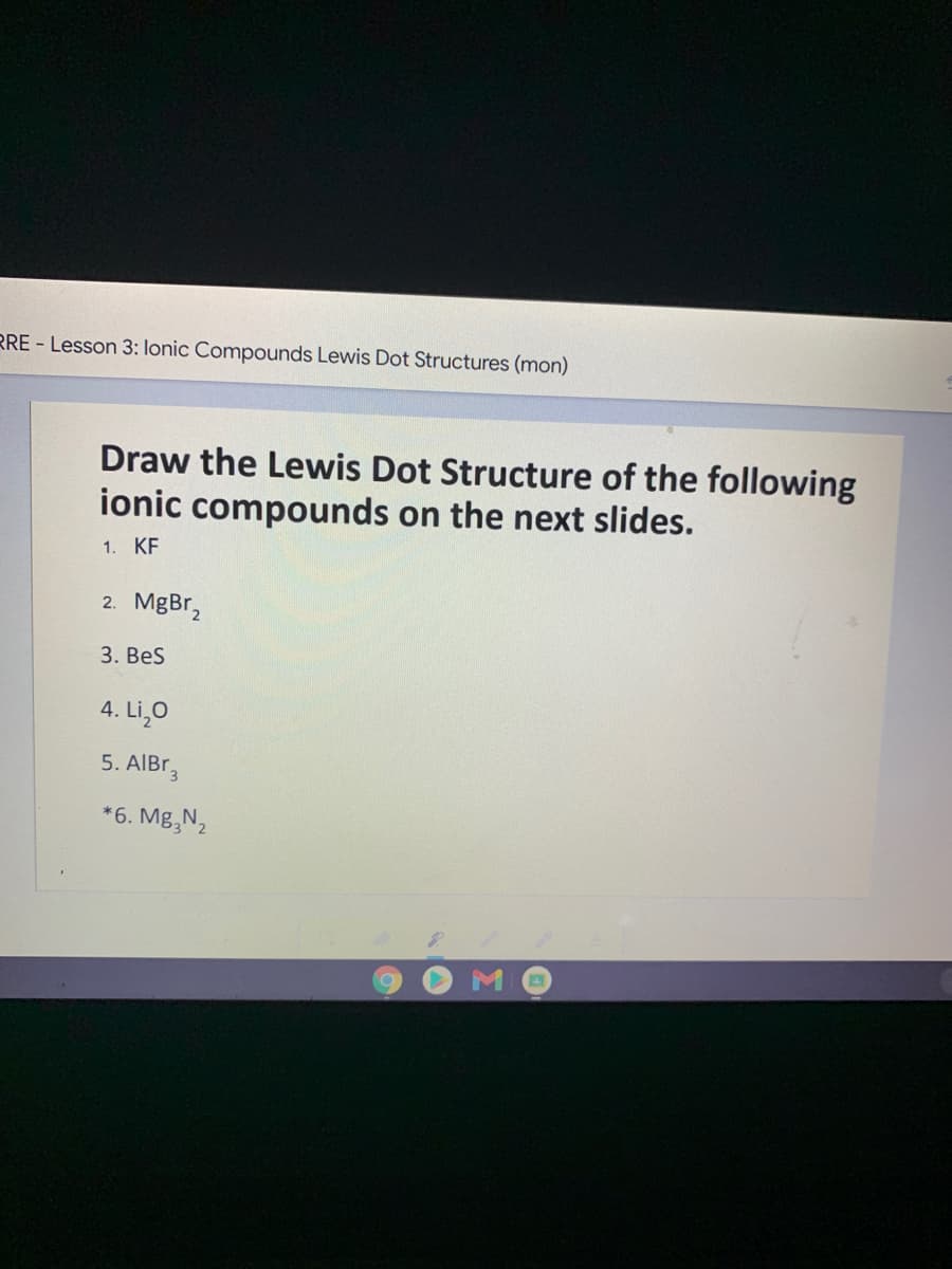 RRE - Lesson 3: lonic Compounds Lewis Dot Structures (mon)
Draw the Lewis Dot Structure of the following
ionic compounds on the next slides.
1. KF
2. MgBr,
3. Bes
4. Li,0
5. AIBT,
*6. Mg,N2
