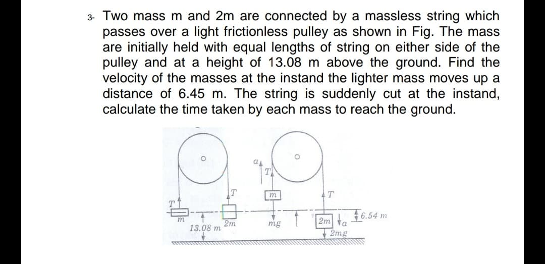 3- Two mass m and 2m are connected by a massless string which
passes over a light frictionless pulley as shown in Fig. The mass
are initially held with equal lengths of string on either side of the
pulley and at a height of 13.08 m above the ground. Find the
velocity of the masses at the instand the lighter mass moves up a
distance of 6.45 m. The string is suddenly cut at the instand,
calculate the time taken by each mass to reach the ground.
TI
m
AT
t f6.54 m
m
2m
13.08 m
2m ta
- 2mg
mg
