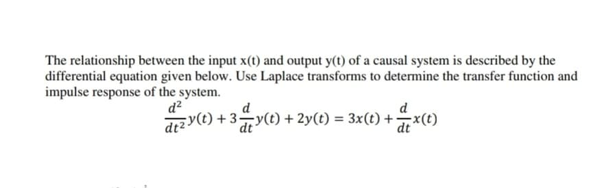 The relationship between the input x(t) and output y(t) of a causal system is described by the
differential equation given below. Use Laplace transforms to determine the transfer function and
impulse response of the system.
d
d?
d
dr2 y(t) + 37y(t)+ 2y(t) = 3x(t) +x(t)
dt
