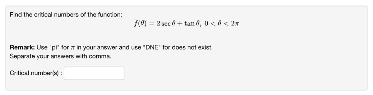 Find the critical numbers of the function:
f(0) = 2 sec 0 + tan 0, 0 < 0 < 2n
Remark: Use "pi" for T in your answer and use "DNE" for does not exist.
Separate your answers with comma.
Critical number(s) :
