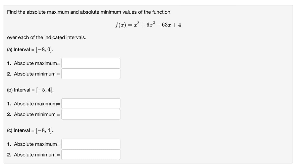 Find the absolute maximum and absolute minimum values of the function
f(x) = x³ + 6x² – 63x + 4
over each of the indicated intervals.
(a) Interval = [-8, 0].
1. Absolute maximum=
2. Absolute minimum =
(b) Interval =
[-5, 4).
1. Absolute maximum=
2. Absolute minimum =
(c) Interval = [-8, 4].
1. Absolute maximum=
2. Absolute minimum =
