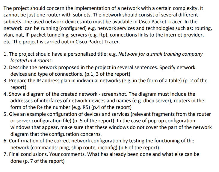 The project should concern the implementation of a network with a certain complexity. It
cannot be just one router with subnets. The network should consist of several different
subnets. The used network devices into must be available in Cisco Packet Tracer. In the
network can be running (configured) e.g. network services and technologies such as: routing,
vlan, nat, IP packet tunneling, servers (e.g. ftp), connections links to the internet provider,
etc. The project is carried out in Cisco Packet Tracer.
1. The project should have a personalized title: e.g. Network for a small training company
located in 4 rooms.
2. Describe the network proposed in the project in several sentences. Specify network
devices and type of connections. (p.1, 3 of the report)
3. Prepare the IP address plan in individual networks (e.g. in the form of a table) (p. 2 of the
report)
4. Show a diagram of the created network - screenshot. The diagram must include the
addresses of interfaces of network devices and names (e.g. dhcp server), routers in the
form of the R+ the number (e.g. R5) (p.4 of the report)
5. Give an example configuration of devices and services (relevant fragments from the router
or server configuration file) (p. 5 of the report). In the case of pop-up configuration
windows that appear, make sure that these windows do not cover the part of the network
diagram that the configuration concerns.
6. Confirmation of the correct network configuration by testing the functioning of the
network (commands: ping, sh ip route, ipconfig) (p.6 of the report)
7. Final conclusions. Your comments. What has already been done and what else can be
done (p. 7 of the report)