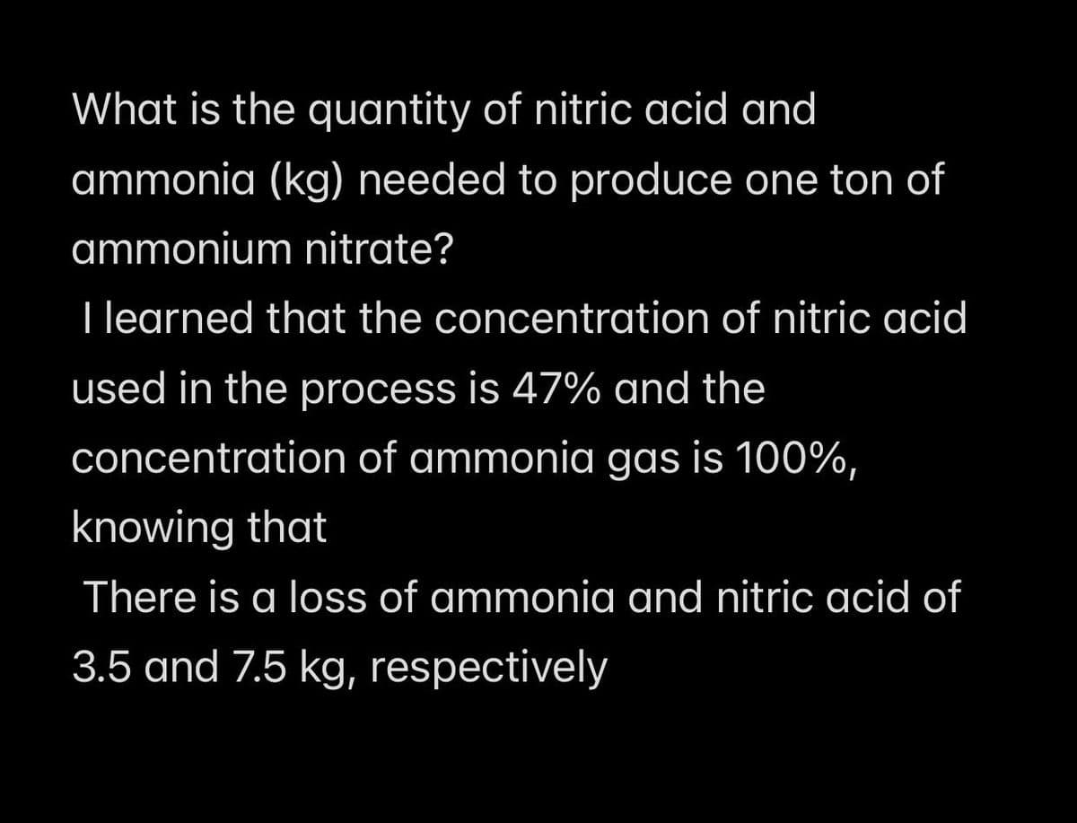 What is the quantity of nitric acid and
ammonia (kg) needed to produce one ton of
ammonium nitrate?
I learned that the concentration of nitric acid
used in the process is 47% and the
concentration of ammonia gas is 100%,
knowing that
There is a loss of ammonia and nitric acid of
3.5 and 7.5 kg, respectively